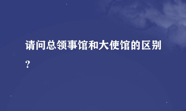 请问总领事馆和大使馆的区别？