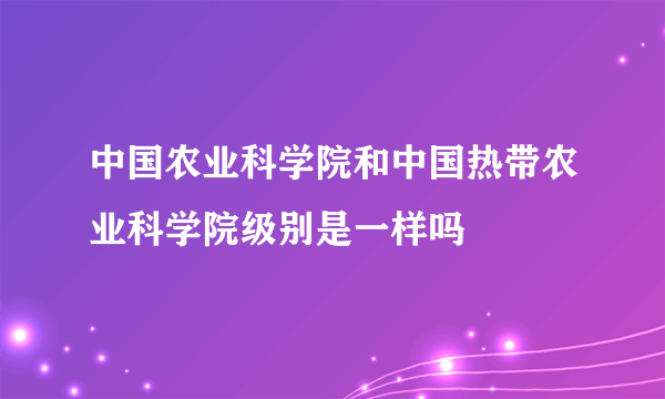 中国农业科学院和中国热带农业科学院级别是一样吗