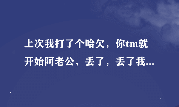 上次我打了个哈欠，你tm就开始阿老公，丢了，丢了我要丢了，你丢啥了阿，丢心眼了吧？这是什么录音