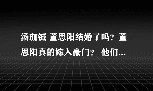 汤珈铖 董思阳结婚了吗？董思阳真的嫁入豪门？ 他们又不彻底说明 请帮解答 （我是客观看待 不是喜）