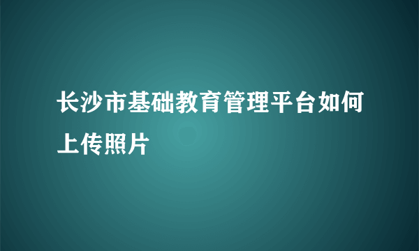 长沙市基础教育管理平台如何上传照片