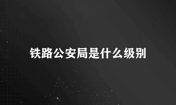 铁路公安局是什么级别