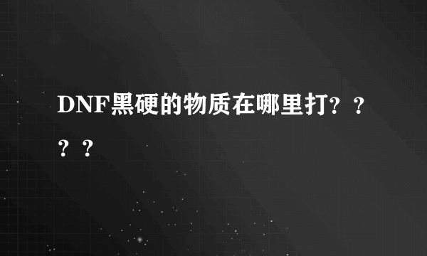 DNF黑硬的物质在哪里打？？？？