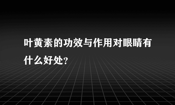 叶黄素的功效与作用对眼睛有什么好处？