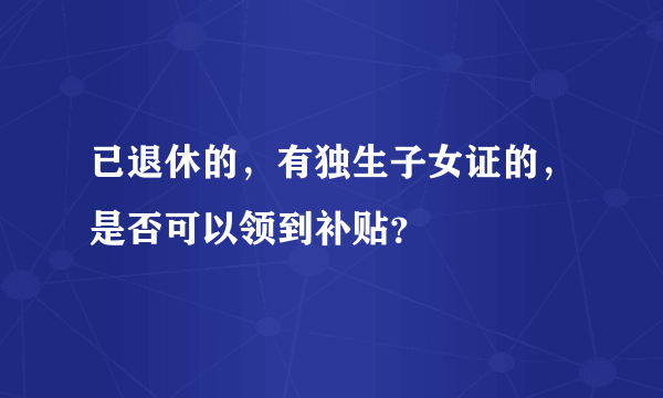 已退休的，有独生子女证的，是否可以领到补贴？