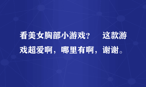 看美女胸部小游戏？ 这款游戏超爱啊，哪里有啊，谢谢。