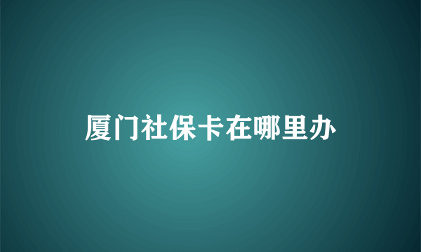 厦门社保卡在哪里办