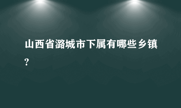 山西省潞城市下属有哪些乡镇?