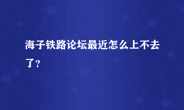 海子铁路论坛最近怎么上不去了？