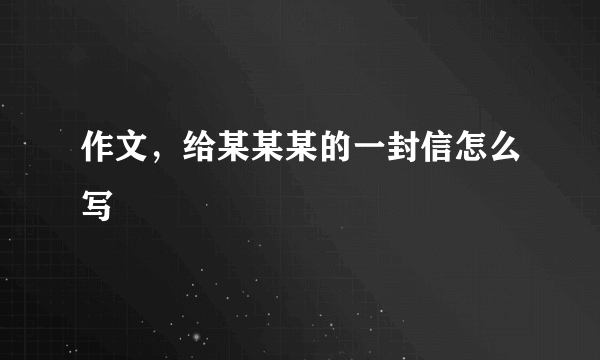 作文，给某某某的一封信怎么写