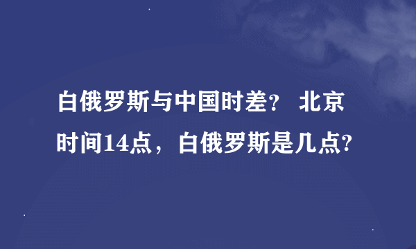 白俄罗斯与中国时差？ 北京时间14点，白俄罗斯是几点?