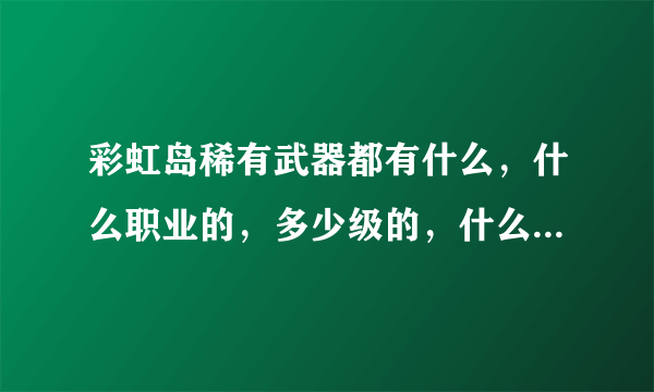 彩虹岛稀有武器都有什么，什么职业的，多少级的，什么怪掉，怪在那？