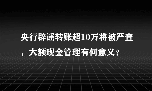 央行辟谣转账超10万将被严查，大额现金管理有何意义？