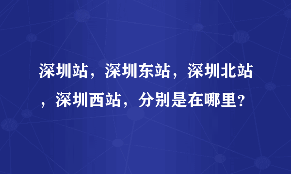 深圳站，深圳东站，深圳北站，深圳西站，分别是在哪里？