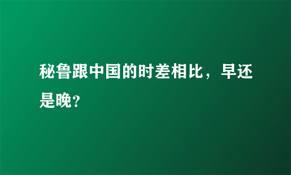 秘鲁跟中国的时差相比，早还是晚？