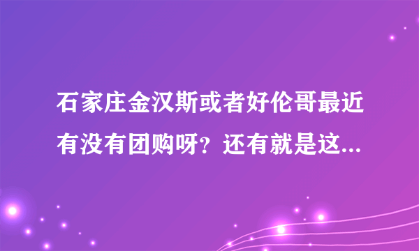 石家庄金汉斯或者好伦哥最近有没有团购呀？还有就是这两个现在都是多钱一位？