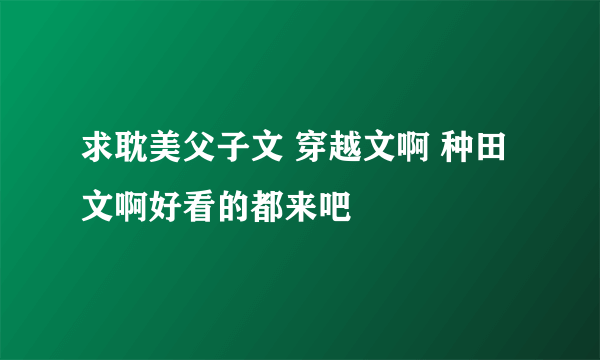 求耽美父子文 穿越文啊 种田文啊好看的都来吧