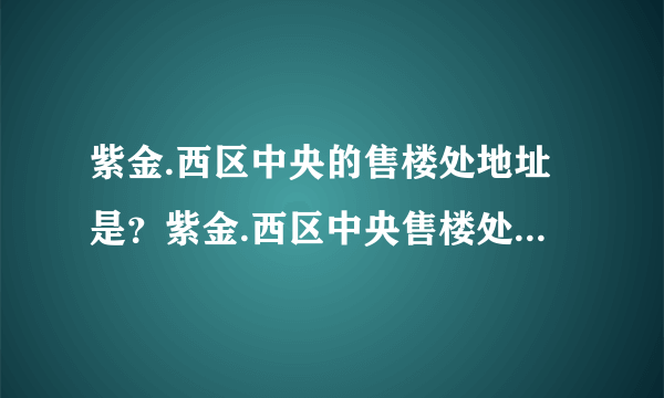 紫金.西区中央的售楼处地址是？紫金.西区中央售楼处在什么地方？