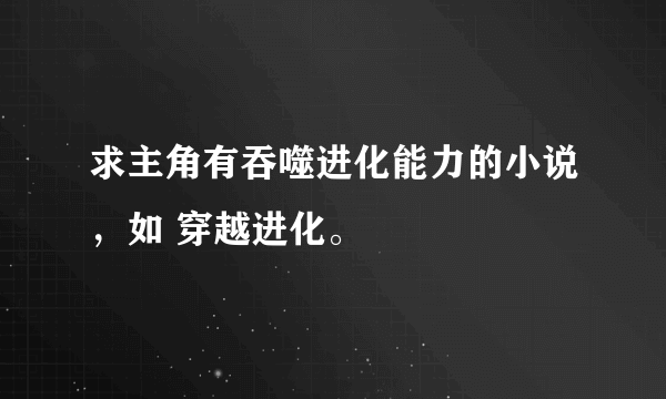 求主角有吞噬进化能力的小说，如 穿越进化。