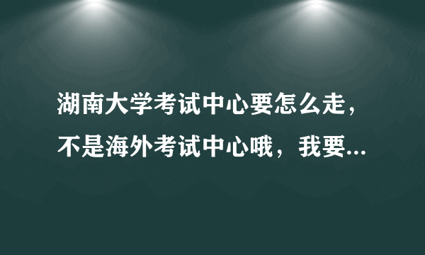 湖南大学考试中心要怎么走，不是海外考试中心哦，我要去领六级口语证书，拜托知道的亲告诉我