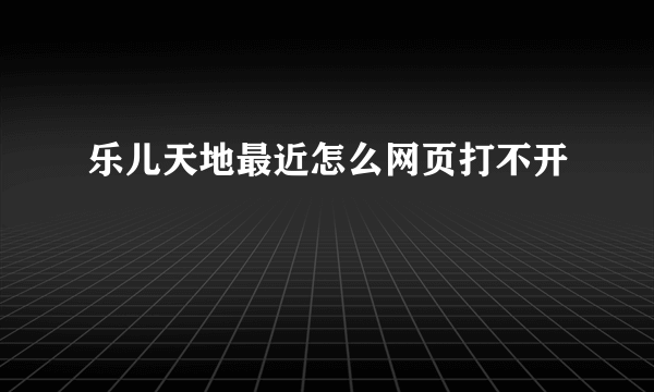 乐儿天地最近怎么网页打不开