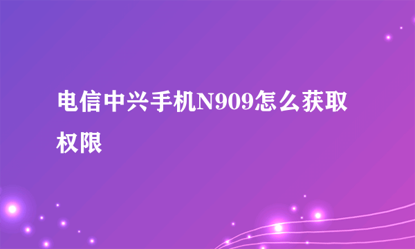 电信中兴手机N909怎么获取权限