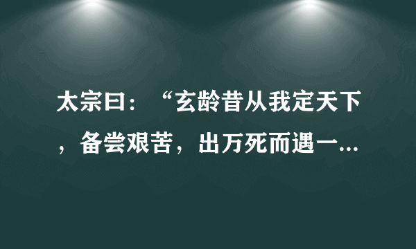 太宗曰：“玄龄昔从我定天下，备尝艰苦，出万死而遇一生，所以见草创之难也。魏征与我安天下，虑生骄逸之