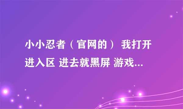 小小忍者（官网的） 我打开进入区 进去就黑屏 游戏界面都没了 为什么啊 ？ 求高手解释啊！！！~~急