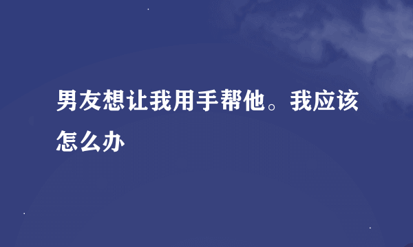 男友想让我用手帮他。我应该怎么办