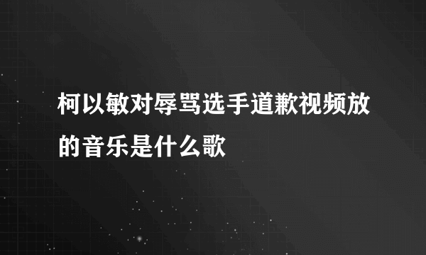 柯以敏对辱骂选手道歉视频放的音乐是什么歌