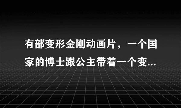 有部变形金刚动画片，一个国家的博士跟公主带着一个变形金刚乘坐飞船游历宇宙，后来在一个星球被外星蚂蚁