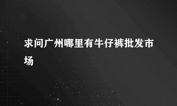 求问广州哪里有牛仔裤批发市场