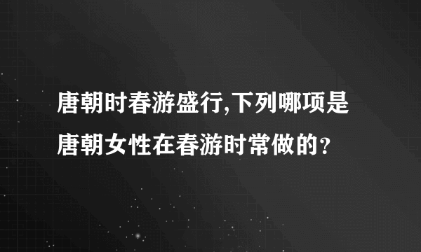 唐朝时春游盛行,下列哪项是唐朝女性在春游时常做的？