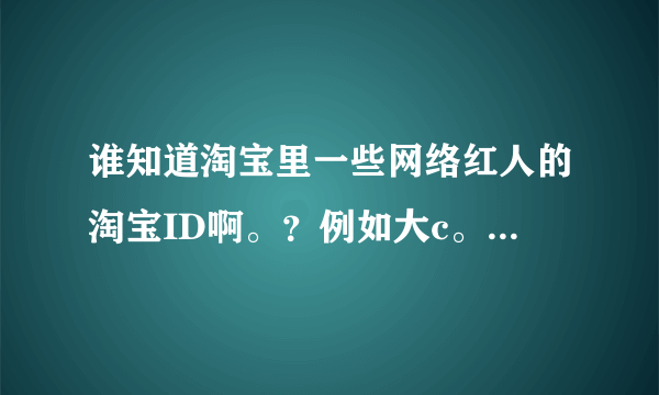 谁知道淘宝里一些网络红人的淘宝ID啊。？例如大c。子萱的。水煮鱼皇后。只要是红人。