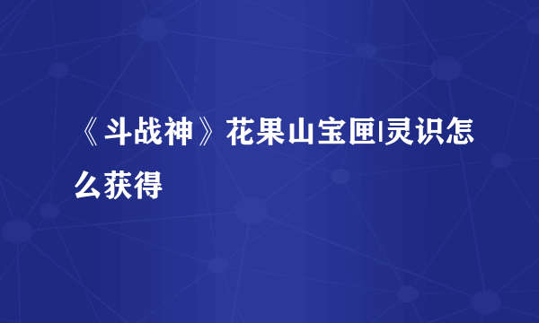 《斗战神》花果山宝匣|灵识怎么获得