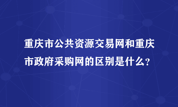 重庆市公共资源交易网和重庆市政府采购网的区别是什么？