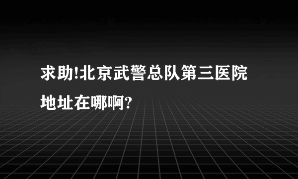 求助!北京武警总队第三医院地址在哪啊?