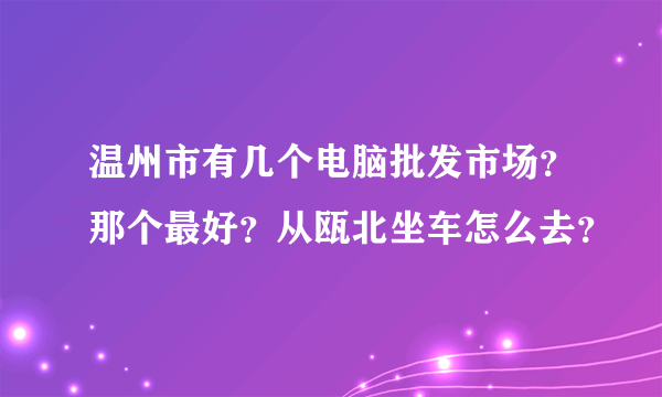 温州市有几个电脑批发市场？那个最好？从瓯北坐车怎么去？