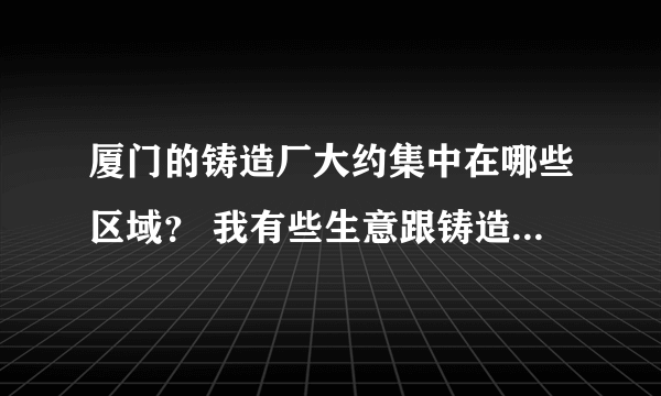 厦门的铸造厂大约集中在哪些区域？ 我有些生意跟铸造厂有关.. 要去那边设办事处...