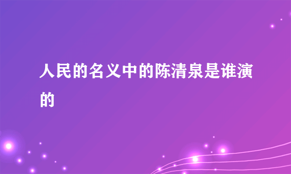 人民的名义中的陈清泉是谁演的