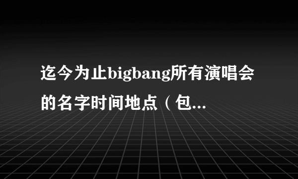 迄今为止bigbang所有演唱会的名字时间地点（包括个人solo）