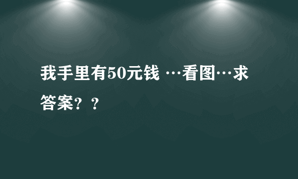 我手里有50元钱 …看图…求答案？？