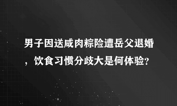 男子因送咸肉粽险遭岳父退婚，饮食习惯分歧大是何体验？