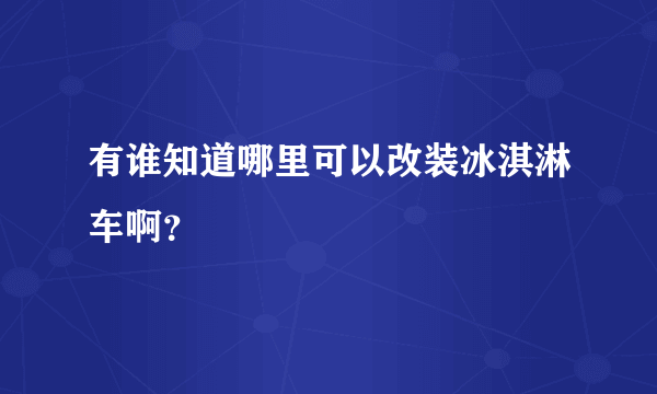 有谁知道哪里可以改装冰淇淋车啊？