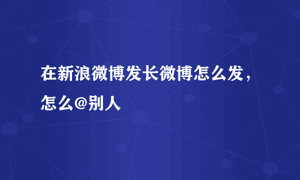 在新浪微博发长微博怎么发，怎么@别人