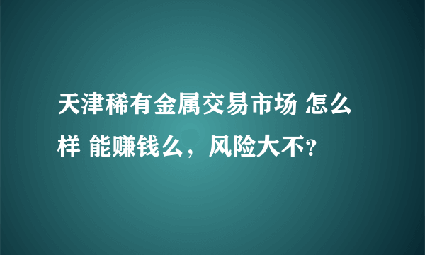 天津稀有金属交易市场 怎么样 能赚钱么，风险大不？