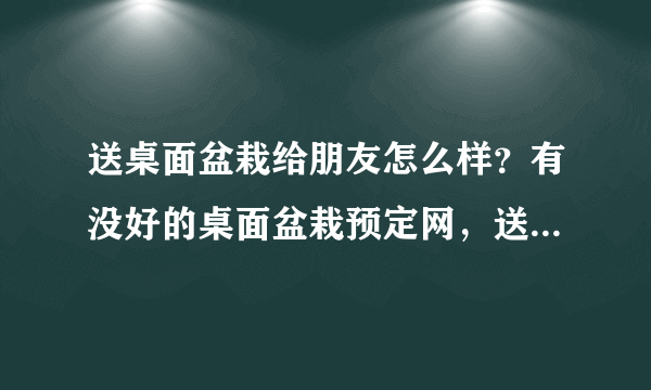 送桌面盆栽给朋友怎么样？有没好的桌面盆栽预定网，送的也要好啊，大家有没订过送过的？