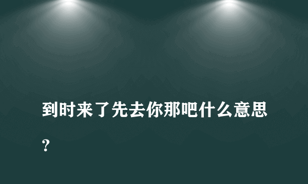 
到时来了先去你那吧什么意思？

