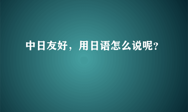 中日友好，用日语怎么说呢？