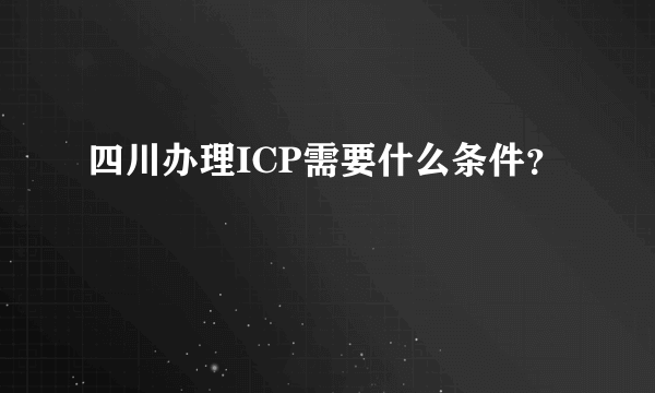 四川办理ICP需要什么条件？